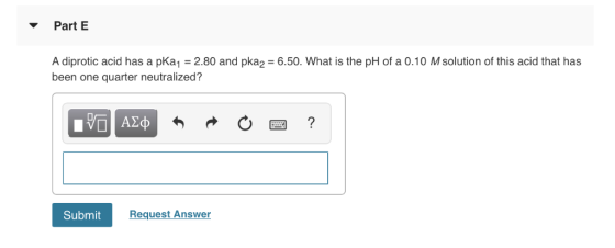 Part E A diprotic acid has a pKa1 -2.80 and pka2 6.50. What is the pH of a 0.10 M solution of this acid that has been one qua
