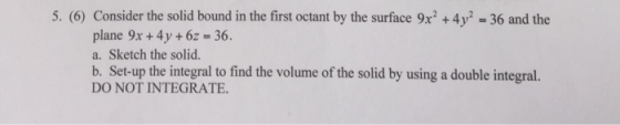5. (6) Consider the solid bound in the first octant by the surface 9x2 +4y 36 and the plane 9x+ 4y + 6z 36. a. Sketch the sol