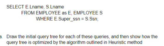 SELECT E.Lname, S.Lname FROM EMPLOYEE as E, EMPLOYEES WHERE E.Super_ssn -S.Ssn; a. Draw the initial query tree for each of th