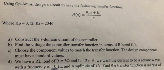 Using Op-Amps, design a circuit to have the following transfer function: H (s) = Kps + Ki Where Kp 3.12, Ki 2346. a) b) c) Co