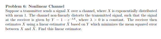 Problem 6: Nonlinear Channel Suppose a transmitter sends a signal X over a channel, where X is exponentially distributed with
