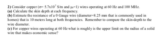 2) Consider copper (o 5.7x10 S/m and u1) wires operating at 60 Hz and 100 MHz (a) Calculate the skin depth at each frequency
