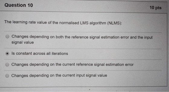Question 10 10 pts The learning rate value of the normalised LMS algorithm (NLMS): O Changes depending on both the reference