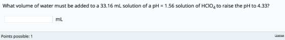 What volume of water must be added to a 33.16 mL solution of a pH 1.56 solution of HCIO4 to raise the pH to 4.33? mL License
