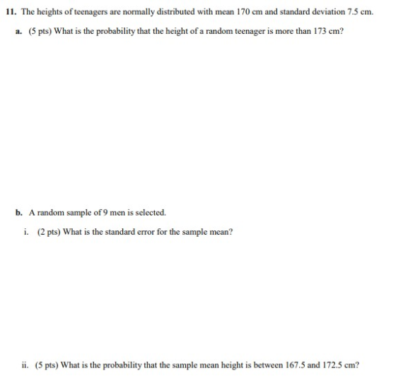 11. The heights of teenagers are normally distributed with mean 170 cm and standard deviation 7.5 cm. a. (5 pts) What is the