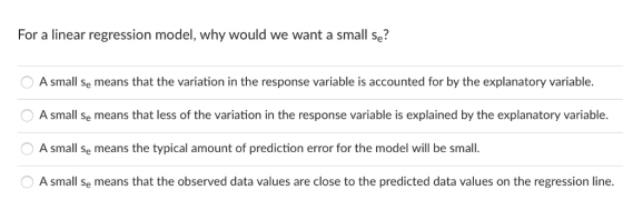 For a linear regression model, why would we want a small se? A small se means that the variation in the response variable is