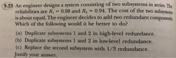 9.23 An engineer designs a system consisting of two subsystems in series. The reliabilities are R 0.98 and Re 0.94. The cost