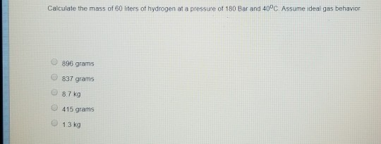 Calculate the mass of 60 liters of hydrogen at a pressure of 180 Bar and 40°C Assume ideal gas behavior 896 grams 837 grams 8