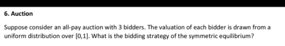 6. Auction Suppose consider an all-pay auction with 3 bidders. The valuation of each bidder is drawn from a uniform distribut