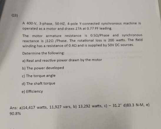 Q3) A 400-V, 3-phase, 50-HZ, 4-pole Y-connected synchronous machine is operated as a motor and draws 27A at 0.77 PF leading.