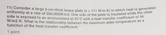 11) Consider a large 5-cm-thick brass plate (k111 W/m-K) in whic uniformly at a rate of 200,000W Im3. One side of the plate i