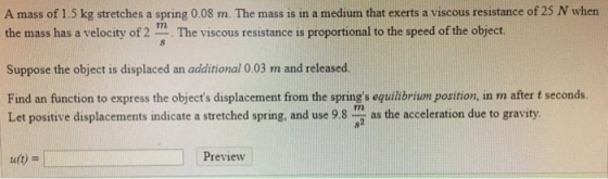 A mass of 1.5 kg stretches a spring 0.08 m. The mass is in a medium that exerts a viscous resistance of 25 N when the mass ha