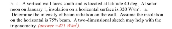 5. a. A vertical wall faces south and is located at latitude 40 deg. At solar noon on January 1, insolation on a horizontal s