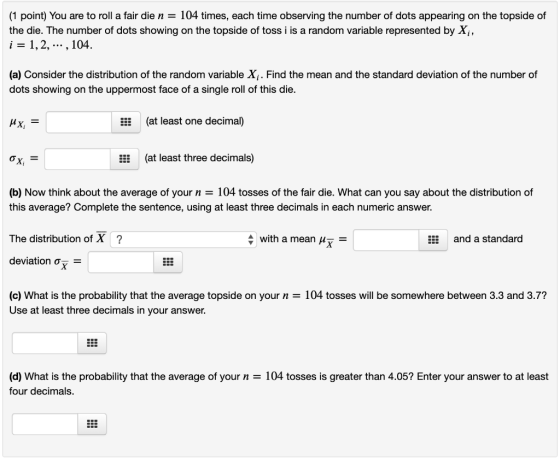 (1 point) You are to roll a fair die n = 104 times, each time observing the number of dots appearing on the topside of the di