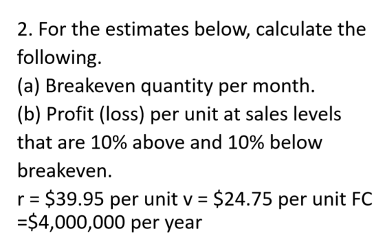2. For the estimates below, calculate the following. (a) Breakeven quantity per month. (b) Profit (loss) per unit at sales le