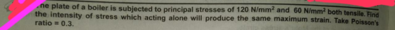 ne plate of a boiler is subjected to principal stresses of 120 N/mm2 and 60 N/mm2 both tensile. Eln the intensity of stress w