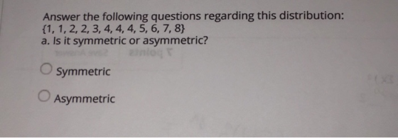 Answer the following questions regarding this distribution: (1, 1, 2, 2, 3, 4, 4, 4, 5, 6, 7, 8} a. Is it symmetric or asymme