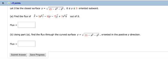 8. -12 points Let S be the closed surface y = V25-x2-22 , 0 5 oriented outward. y → F = 5z2i-6(y-7) + 7x3k (a) Find the flux