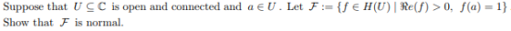 Suppose that UCC is open and connected and a E U. Let F:= {f € H(U)| Re(f)> 0, f(a) 1} Show that Fis normal.