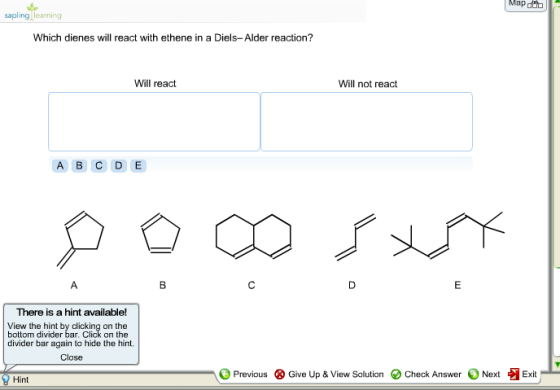 Mapt sapling learning Which dienes will react with ethene in a Diels-Alder reaction? Will react Will not react A B C D E There is a hint available! View the hint by clicking on the divider bar again to hide the hint. Close Previous ⓧ Give Up & View Solution O Check Answer Next Exit Hint
