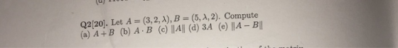 Q2[20]. Let A = (3,2, A), B (5, d, 2). Compute (a) A+B (b) A B (c) ||A|| (d) 3A (e) ||A- B||