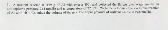 1. A student reacted 0.0159 g of Al with excess HCI and collected the H2 gas over water against an atmospheric pressure 744 m