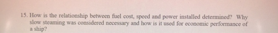15. How is the relationship between fuel cost, speed and power installed determined? Why slow steaming was considered necessa