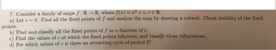 7. Consider a family of maps f :R-R, where f(r)= 2+c, cE R. a) Let c 0. Find all the fixed points of f and analyze the map by