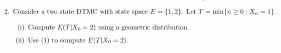 2. Consider a two state DTMC with state space E = {1 ,2). Let T = min(n > 0 : Xn-1) (i) Compute E(TIXo = 2) using a geometric