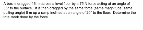 A box is dragged 16 m across a level floor by a 75 N force acting at an angle of 35° to the surface. It is then dragged by th