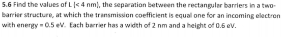 5.6 Find the values of L (<4 nm), the separation between the rectangular barriers in a two- barrier structure, at which the t