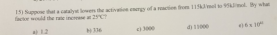 15) Suppose that a catalyst lowers the activation energy of a reaction from 115kJ/mol to 95kJ/mol. By what factor would the r