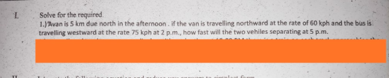 Solve for the required. 1.)Avan is 5 km due north in the afternoon. if the van is travelling northward at the rate of 60 kph