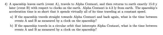 4) A spaceship leaves earth (event A), travels to Alpha Centauri, and then returns to earth exactly 15.0 y later (event B) wi