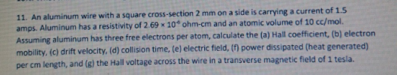 11. An aluminum wire with a square cross-section 2 mm on a side is carrying a current of 1.5 amps. Aluminum has a resistivity