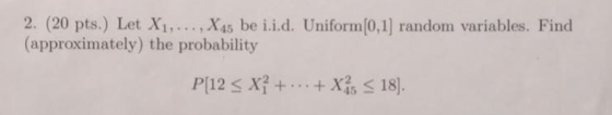 2. (20 pts.) Let X1,.., X45 be i.i.d. Uniform[0,1] random variables. Find (approximately) the probability P[12 X3++Xx18
