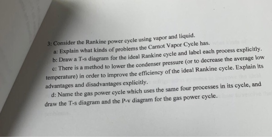 3: Consider the Rankine power cycle using vapor and liquid. a: Explain what kinds of problems the Carnot Vapor Cycle has. b: