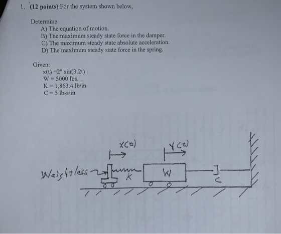 (12 points) For the system shown below, 1. Determine A) The equation of motion. B) The maximum steady state force in the damp