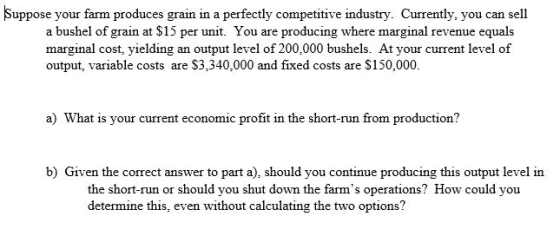 Suppose your farm produces grain in a perfectly competitive industry. Currently, you can sell a bushel of grain at $15 per un