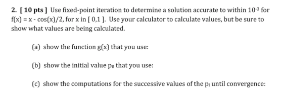 2. [10 pts ] Use fixed-point iteration to determine a solution accurate to within 10-3 for f(x) x - cos(x)/2, for x in [ 0,1]