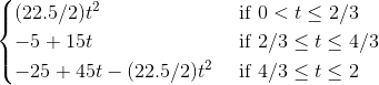 \begin{cases} (22.5/2)t^2 & \text{ if } 0<t\leq 2/3 \\ -5+15t & \text{ if } 2/3 \leq t \leq 4/3 \\ -25+45t-(22.5/2)t^2 & \text{ if } 4/3\leq t \leq 2 \end{cases}