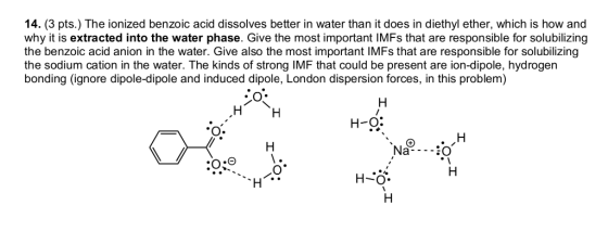 14. (3 pts.) The ionized benzoic acid dissolves better in water than it does in diethyl ether, which is how and why it is ext