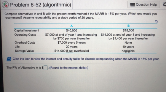 Question Help %) Problem 6-52 (algorithmic) Compare alternatives A and B with the present worth method if the MARR is 15% per