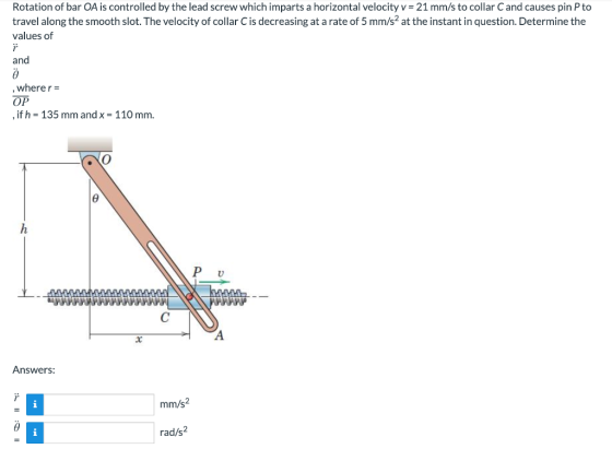 Rotation of bar OA is controlled by the lead screw which imparts a horizontal velocity v 21 mm/s to collar C and causes pin P