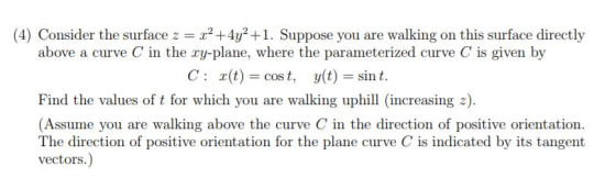 (4) Consider the surface z = x2+4y2+1. Suppose you are walking on this surface directly above a curve C in the xy-plane, wher