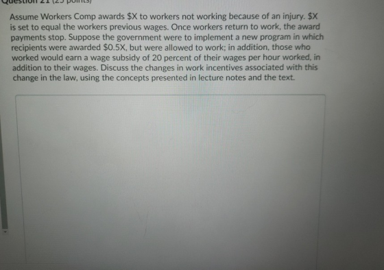 Assume Workers Comp awards $X to workers not working because of an injury. $X is set to equal the workers previous wages. Onc