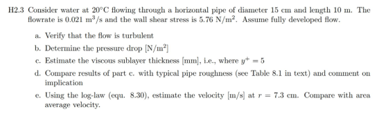 H2.3 Consider water at 20°C flowing through a horizontal pipe of diameter 15 cm and length 10 m. The flowrate is 0.021 m3/s a