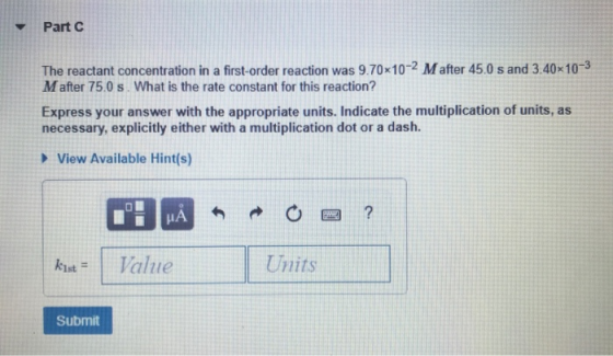 Part C The reactant concentration in a first-order reaction was 9.70x102 Mafter 45.0 s and 3.40x10-3 Mafter 75.0 s What is th