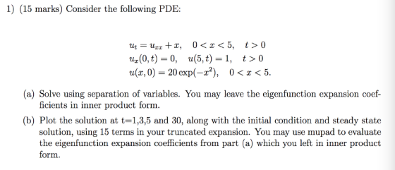 1) (15 marks) Consider the following PDHE Uz(0, t) = 0, u(5,t)=1, t>0 u(x, 0)- 20 exp(-2), 0<x<!5 (a) Solve using separation