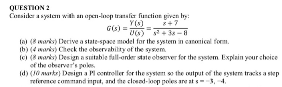 QUESTION 2 Consider a system with an open-loop trans fer function given by Y(s) s+7 U(s) s2 +3s-8 (a) (8 marks) Derive a stat